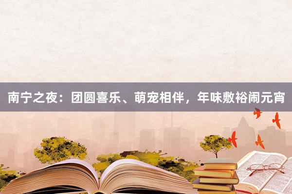 南宁之夜:团圆喜乐、萌宠相伴,年味敷裕闹元宵